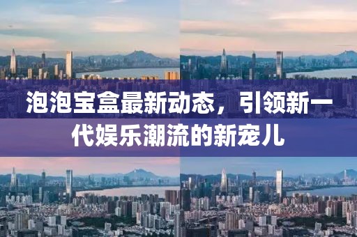 泡泡寶盒最新動態，引領新一代娛樂潮流的新寵兒