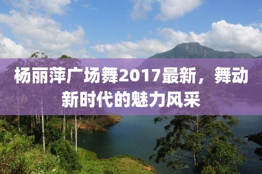 楊麗萍廣場舞2017最新，舞動新時代的魅力風采