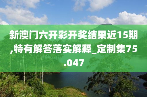 新澳門六開彩開獎結果近15期,特有解答落實解釋_定制集75.047